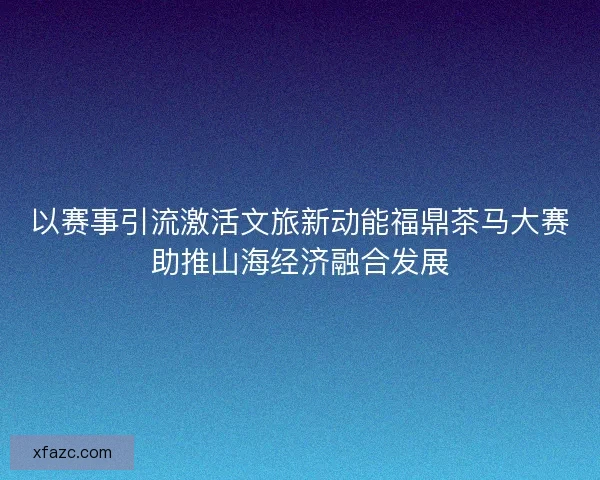 以赛事引流激活文旅新动能福鼎茶马大赛助推山海经济融合发展