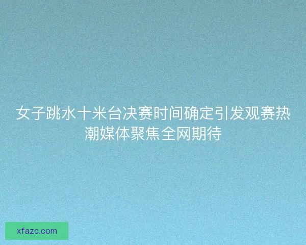 女子跳水十米台决赛时间确定引发观赛热潮媒体聚焦全网期待