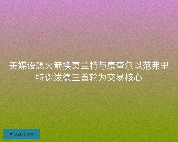 美媒设想火箭换莫兰特与康查尔以范弗里特谢泼德三首轮为交易核心