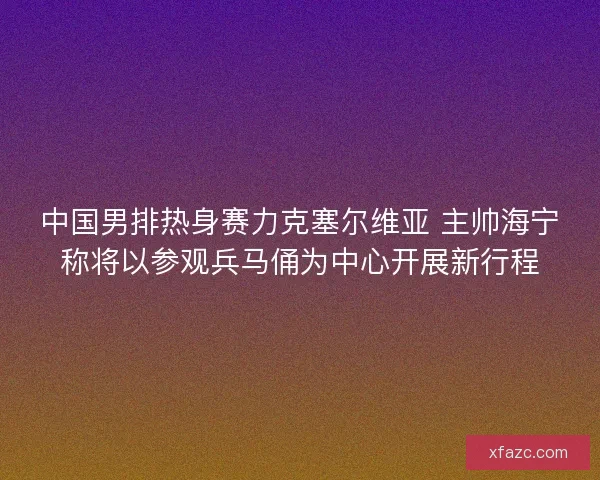 中国男排热身赛力克塞尔维亚 主帅海宁称将以参观兵马俑为中心开展新行程