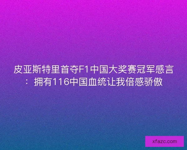 皮亚斯特里首夺F1中国大奖赛冠军感言：拥有116中国血统让我倍感骄傲